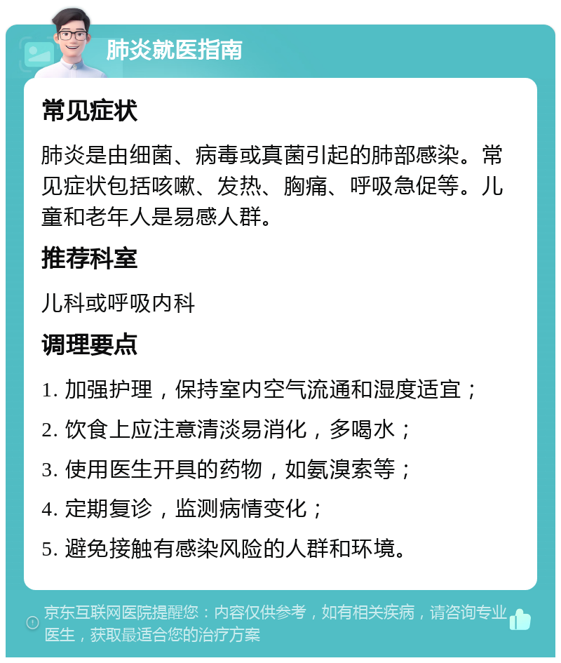 肺炎就医指南 常见症状 肺炎是由细菌、病毒或真菌引起的肺部感染。常见症状包括咳嗽、发热、胸痛、呼吸急促等。儿童和老年人是易感人群。 推荐科室 儿科或呼吸内科 调理要点 1. 加强护理，保持室内空气流通和湿度适宜； 2. 饮食上应注意清淡易消化，多喝水； 3. 使用医生开具的药物，如氨溴索等； 4. 定期复诊，监测病情变化； 5. 避免接触有感染风险的人群和环境。