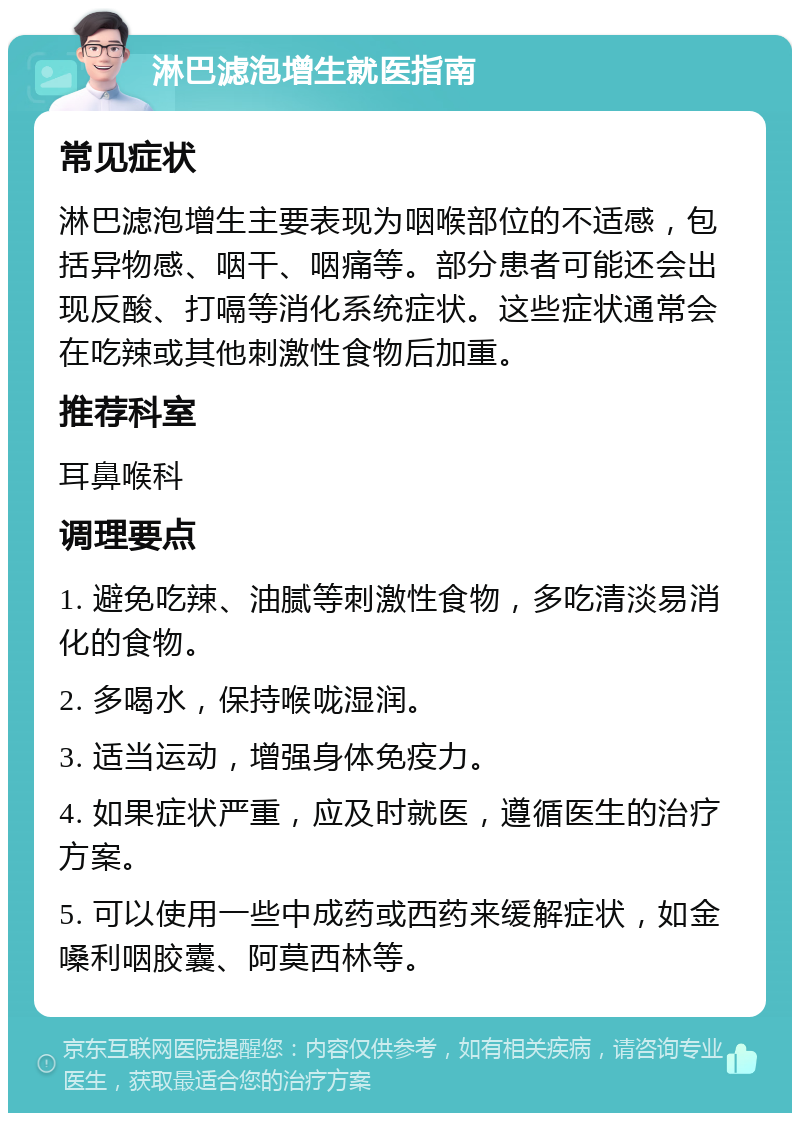 淋巴滤泡增生就医指南 常见症状 淋巴滤泡增生主要表现为咽喉部位的不适感，包括异物感、咽干、咽痛等。部分患者可能还会出现反酸、打嗝等消化系统症状。这些症状通常会在吃辣或其他刺激性食物后加重。 推荐科室 耳鼻喉科 调理要点 1. 避免吃辣、油腻等刺激性食物，多吃清淡易消化的食物。 2. 多喝水，保持喉咙湿润。 3. 适当运动，增强身体免疫力。 4. 如果症状严重，应及时就医，遵循医生的治疗方案。 5. 可以使用一些中成药或西药来缓解症状，如金嗓利咽胶囊、阿莫西林等。