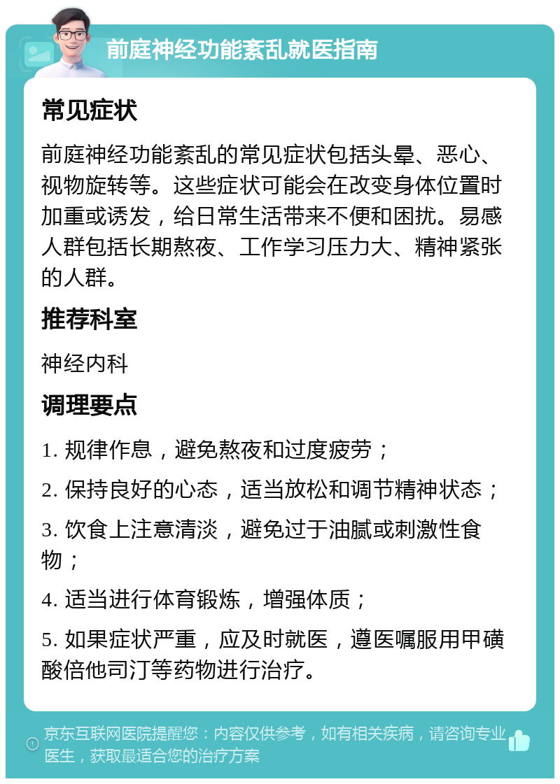 前庭神经功能紊乱就医指南 常见症状 前庭神经功能紊乱的常见症状包括头晕、恶心、视物旋转等。这些症状可能会在改变身体位置时加重或诱发，给日常生活带来不便和困扰。易感人群包括长期熬夜、工作学习压力大、精神紧张的人群。 推荐科室 神经内科 调理要点 1. 规律作息，避免熬夜和过度疲劳； 2. 保持良好的心态，适当放松和调节精神状态； 3. 饮食上注意清淡，避免过于油腻或刺激性食物； 4. 适当进行体育锻炼，增强体质； 5. 如果症状严重，应及时就医，遵医嘱服用甲磺酸倍他司汀等药物进行治疗。