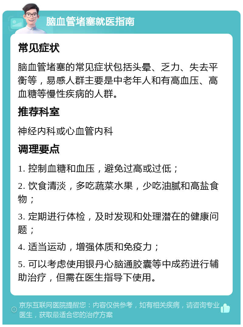 脑血管堵塞就医指南 常见症状 脑血管堵塞的常见症状包括头晕、乏力、失去平衡等，易感人群主要是中老年人和有高血压、高血糖等慢性疾病的人群。 推荐科室 神经内科或心血管内科 调理要点 1. 控制血糖和血压，避免过高或过低； 2. 饮食清淡，多吃蔬菜水果，少吃油腻和高盐食物； 3. 定期进行体检，及时发现和处理潜在的健康问题； 4. 适当运动，增强体质和免疫力； 5. 可以考虑使用银丹心脑通胶囊等中成药进行辅助治疗，但需在医生指导下使用。