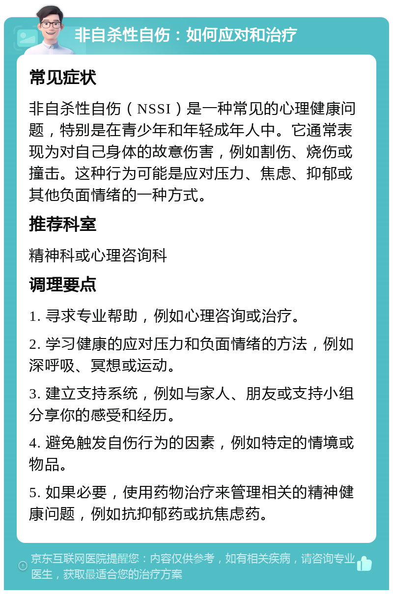 非自杀性自伤：如何应对和治疗 常见症状 非自杀性自伤（NSSI）是一种常见的心理健康问题，特别是在青少年和年轻成年人中。它通常表现为对自己身体的故意伤害，例如割伤、烧伤或撞击。这种行为可能是应对压力、焦虑、抑郁或其他负面情绪的一种方式。 推荐科室 精神科或心理咨询科 调理要点 1. 寻求专业帮助，例如心理咨询或治疗。 2. 学习健康的应对压力和负面情绪的方法，例如深呼吸、冥想或运动。 3. 建立支持系统，例如与家人、朋友或支持小组分享你的感受和经历。 4. 避免触发自伤行为的因素，例如特定的情境或物品。 5. 如果必要，使用药物治疗来管理相关的精神健康问题，例如抗抑郁药或抗焦虑药。