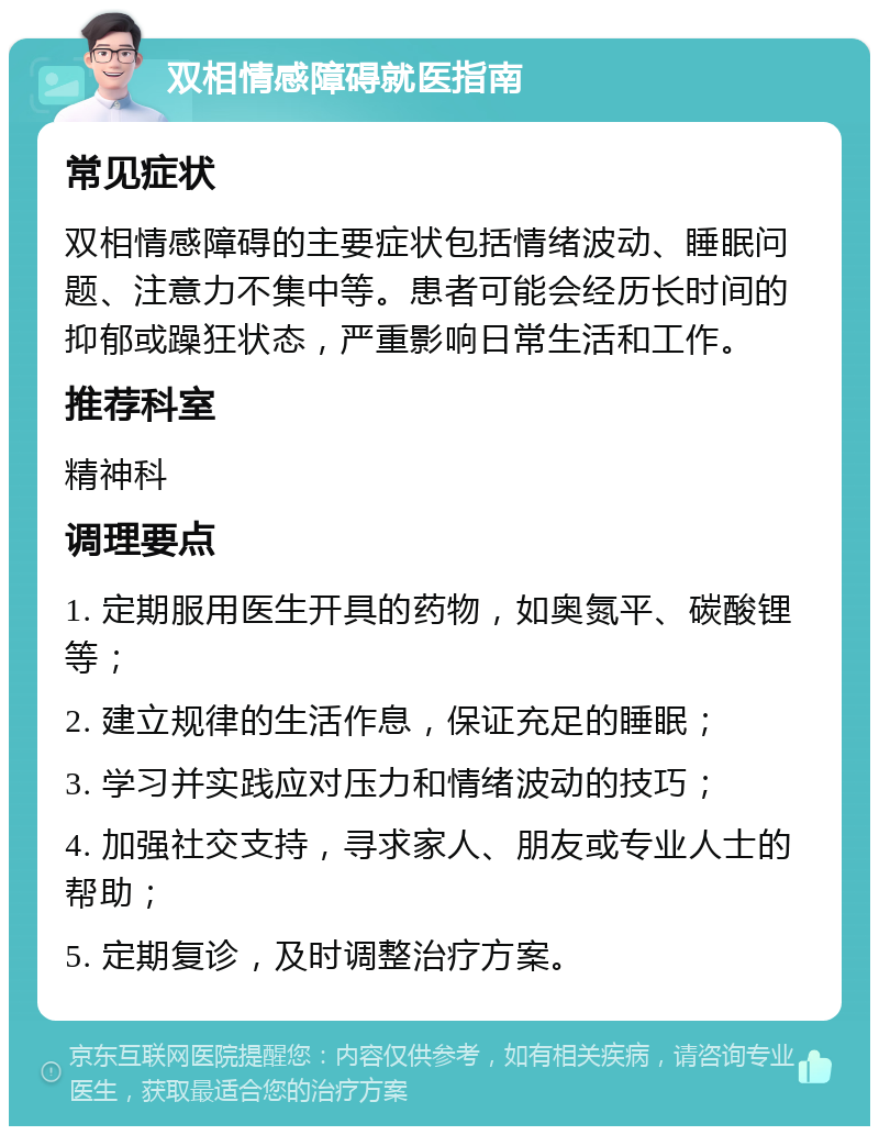 双相情感障碍就医指南 常见症状 双相情感障碍的主要症状包括情绪波动、睡眠问题、注意力不集中等。患者可能会经历长时间的抑郁或躁狂状态，严重影响日常生活和工作。 推荐科室 精神科 调理要点 1. 定期服用医生开具的药物，如奥氮平、碳酸锂等； 2. 建立规律的生活作息，保证充足的睡眠； 3. 学习并实践应对压力和情绪波动的技巧； 4. 加强社交支持，寻求家人、朋友或专业人士的帮助； 5. 定期复诊，及时调整治疗方案。