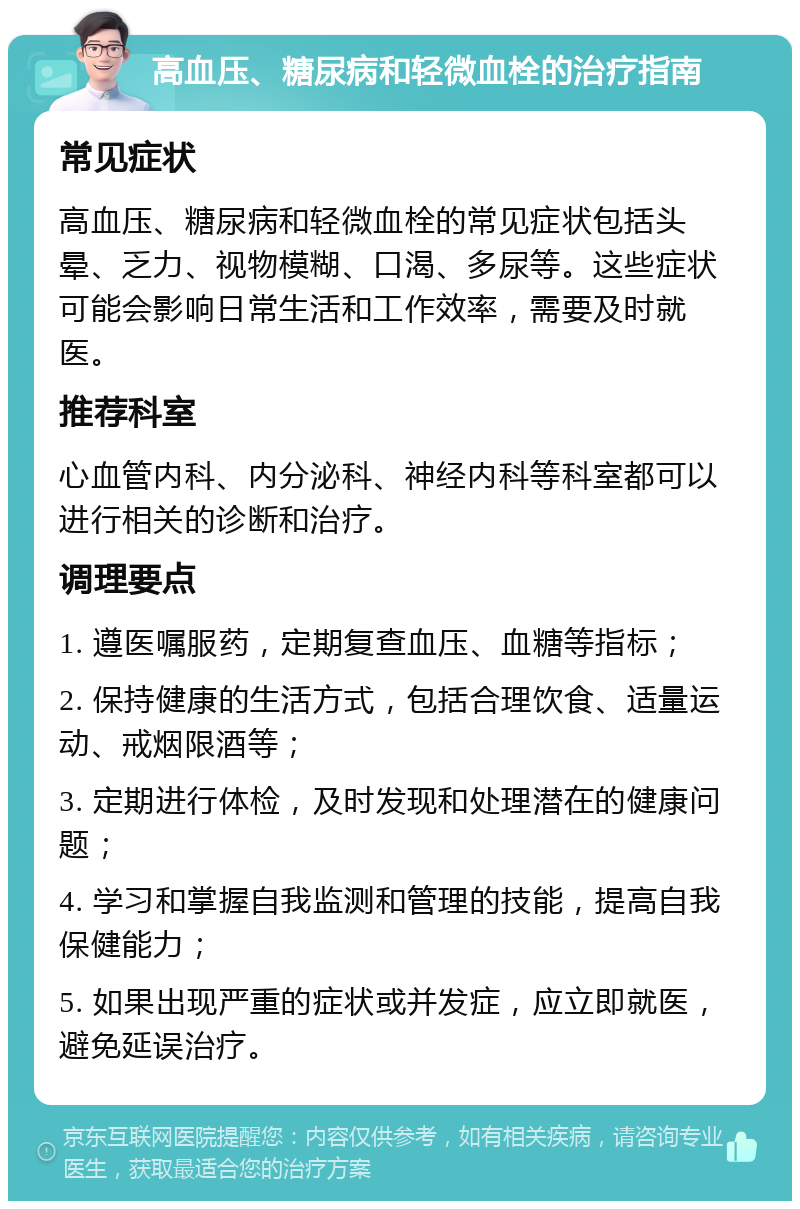 高血压、糖尿病和轻微血栓的治疗指南 常见症状 高血压、糖尿病和轻微血栓的常见症状包括头晕、乏力、视物模糊、口渴、多尿等。这些症状可能会影响日常生活和工作效率，需要及时就医。 推荐科室 心血管内科、内分泌科、神经内科等科室都可以进行相关的诊断和治疗。 调理要点 1. 遵医嘱服药，定期复查血压、血糖等指标； 2. 保持健康的生活方式，包括合理饮食、适量运动、戒烟限酒等； 3. 定期进行体检，及时发现和处理潜在的健康问题； 4. 学习和掌握自我监测和管理的技能，提高自我保健能力； 5. 如果出现严重的症状或并发症，应立即就医，避免延误治疗。