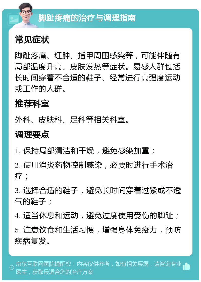 脚趾疼痛的治疗与调理指南 常见症状 脚趾疼痛、红肿、指甲周围感染等，可能伴随有局部温度升高、皮肤发热等症状。易感人群包括长时间穿着不合适的鞋子、经常进行高强度运动或工作的人群。 推荐科室 外科、皮肤科、足科等相关科室。 调理要点 1. 保持局部清洁和干燥，避免感染加重； 2. 使用消炎药物控制感染，必要时进行手术治疗； 3. 选择合适的鞋子，避免长时间穿着过紧或不透气的鞋子； 4. 适当休息和运动，避免过度使用受伤的脚趾； 5. 注意饮食和生活习惯，增强身体免疫力，预防疾病复发。