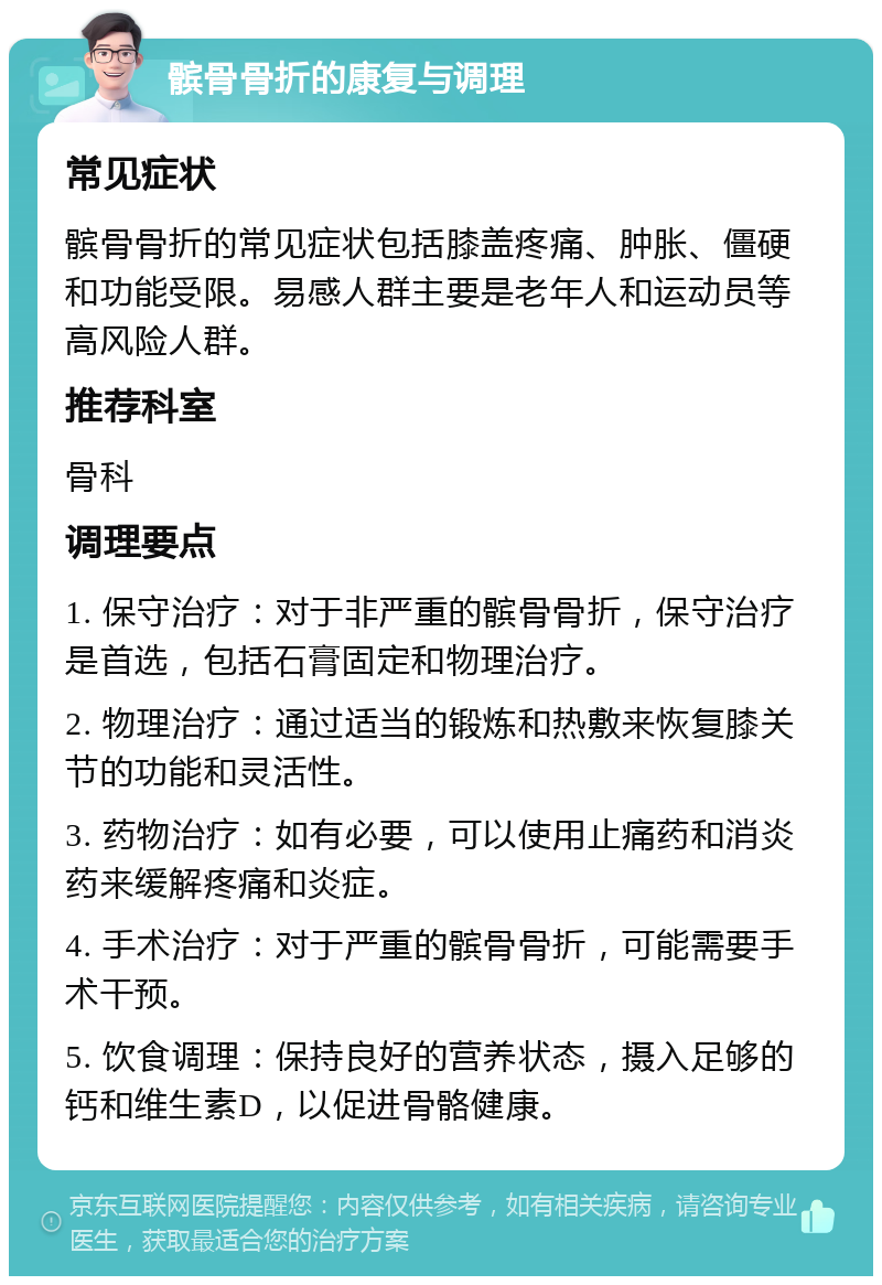 髌骨骨折的康复与调理 常见症状 髌骨骨折的常见症状包括膝盖疼痛、肿胀、僵硬和功能受限。易感人群主要是老年人和运动员等高风险人群。 推荐科室 骨科 调理要点 1. 保守治疗：对于非严重的髌骨骨折，保守治疗是首选，包括石膏固定和物理治疗。 2. 物理治疗：通过适当的锻炼和热敷来恢复膝关节的功能和灵活性。 3. 药物治疗：如有必要，可以使用止痛药和消炎药来缓解疼痛和炎症。 4. 手术治疗：对于严重的髌骨骨折，可能需要手术干预。 5. 饮食调理：保持良好的营养状态，摄入足够的钙和维生素D，以促进骨骼健康。