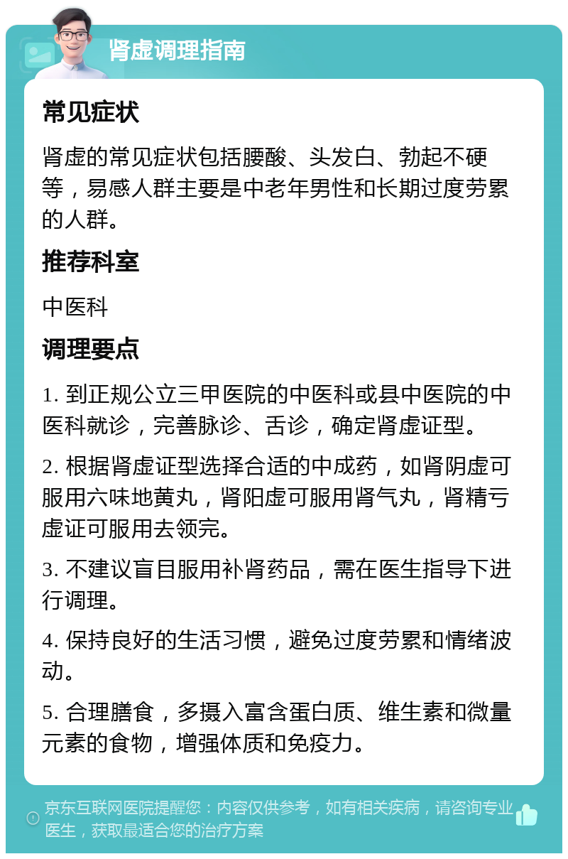 肾虚调理指南 常见症状 肾虚的常见症状包括腰酸、头发白、勃起不硬等，易感人群主要是中老年男性和长期过度劳累的人群。 推荐科室 中医科 调理要点 1. 到正规公立三甲医院的中医科或县中医院的中医科就诊，完善脉诊、舌诊，确定肾虚证型。 2. 根据肾虚证型选择合适的中成药，如肾阴虚可服用六味地黄丸，肾阳虚可服用肾气丸，肾精亏虚证可服用去领完。 3. 不建议盲目服用补肾药品，需在医生指导下进行调理。 4. 保持良好的生活习惯，避免过度劳累和情绪波动。 5. 合理膳食，多摄入富含蛋白质、维生素和微量元素的食物，增强体质和免疫力。