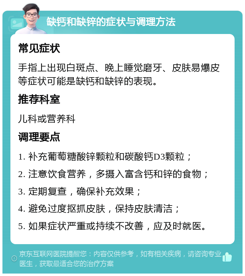 缺钙和缺锌的症状与调理方法 常见症状 手指上出现白斑点、晚上睡觉磨牙、皮肤易爆皮等症状可能是缺钙和缺锌的表现。 推荐科室 儿科或营养科 调理要点 1. 补充葡萄糖酸锌颗粒和碳酸钙D3颗粒； 2. 注意饮食营养，多摄入富含钙和锌的食物； 3. 定期复查，确保补充效果； 4. 避免过度抠抓皮肤，保持皮肤清洁； 5. 如果症状严重或持续不改善，应及时就医。