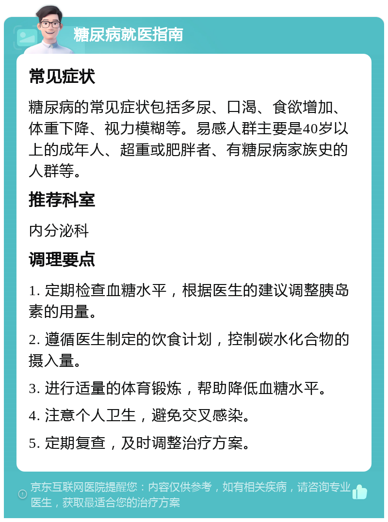 糖尿病就医指南 常见症状 糖尿病的常见症状包括多尿、口渴、食欲增加、体重下降、视力模糊等。易感人群主要是40岁以上的成年人、超重或肥胖者、有糖尿病家族史的人群等。 推荐科室 内分泌科 调理要点 1. 定期检查血糖水平，根据医生的建议调整胰岛素的用量。 2. 遵循医生制定的饮食计划，控制碳水化合物的摄入量。 3. 进行适量的体育锻炼，帮助降低血糖水平。 4. 注意个人卫生，避免交叉感染。 5. 定期复查，及时调整治疗方案。