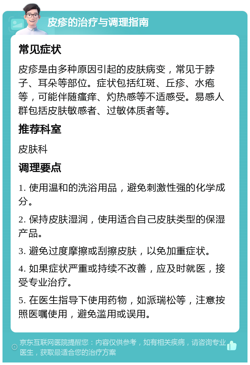 皮疹的治疗与调理指南 常见症状 皮疹是由多种原因引起的皮肤病变，常见于脖子、耳朵等部位。症状包括红斑、丘疹、水疱等，可能伴随瘙痒、灼热感等不适感受。易感人群包括皮肤敏感者、过敏体质者等。 推荐科室 皮肤科 调理要点 1. 使用温和的洗浴用品，避免刺激性强的化学成分。 2. 保持皮肤湿润，使用适合自己皮肤类型的保湿产品。 3. 避免过度摩擦或刮擦皮肤，以免加重症状。 4. 如果症状严重或持续不改善，应及时就医，接受专业治疗。 5. 在医生指导下使用药物，如派瑞松等，注意按照医嘱使用，避免滥用或误用。