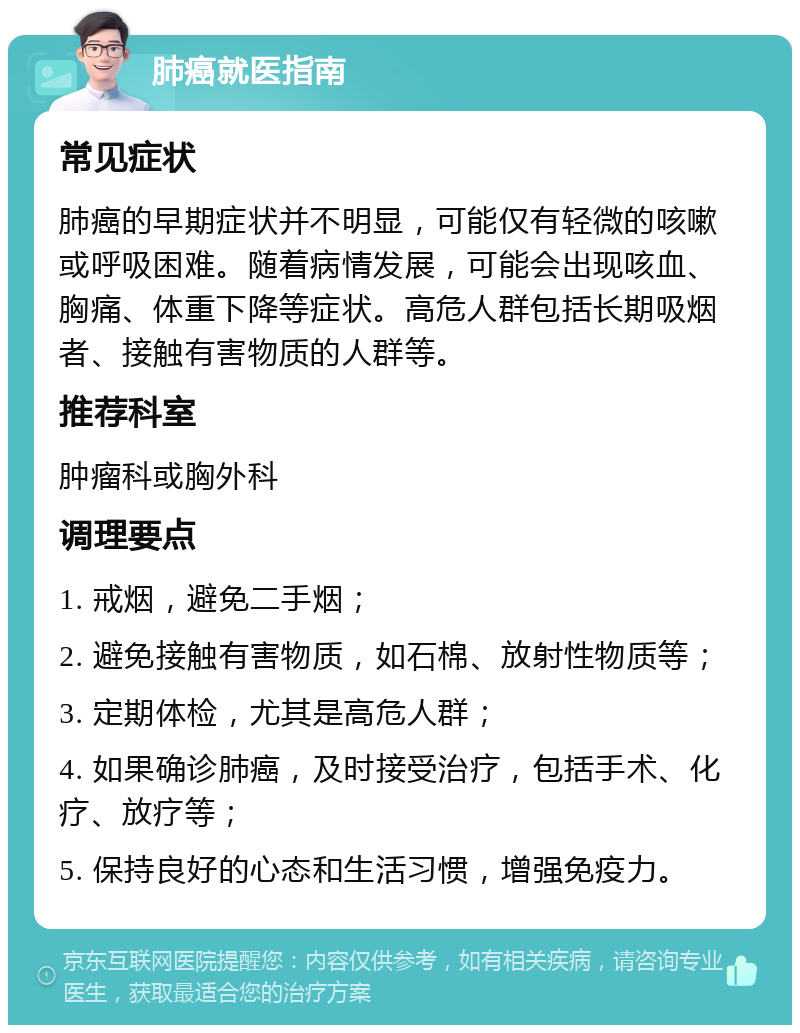 肺癌就医指南 常见症状 肺癌的早期症状并不明显，可能仅有轻微的咳嗽或呼吸困难。随着病情发展，可能会出现咳血、胸痛、体重下降等症状。高危人群包括长期吸烟者、接触有害物质的人群等。 推荐科室 肿瘤科或胸外科 调理要点 1. 戒烟，避免二手烟； 2. 避免接触有害物质，如石棉、放射性物质等； 3. 定期体检，尤其是高危人群； 4. 如果确诊肺癌，及时接受治疗，包括手术、化疗、放疗等； 5. 保持良好的心态和生活习惯，增强免疫力。