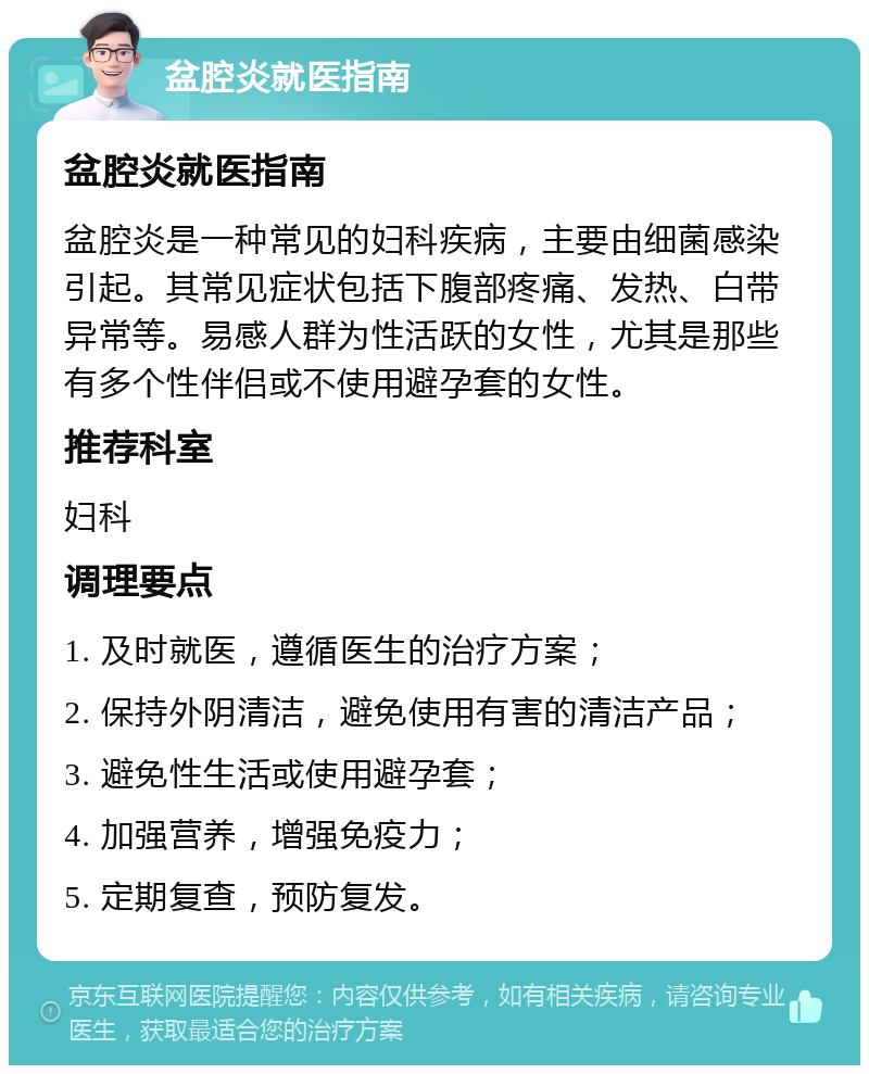 盆腔炎就医指南 盆腔炎就医指南 盆腔炎是一种常见的妇科疾病，主要由细菌感染引起。其常见症状包括下腹部疼痛、发热、白带异常等。易感人群为性活跃的女性，尤其是那些有多个性伴侣或不使用避孕套的女性。 推荐科室 妇科 调理要点 1. 及时就医，遵循医生的治疗方案； 2. 保持外阴清洁，避免使用有害的清洁产品； 3. 避免性生活或使用避孕套； 4. 加强营养，增强免疫力； 5. 定期复查，预防复发。