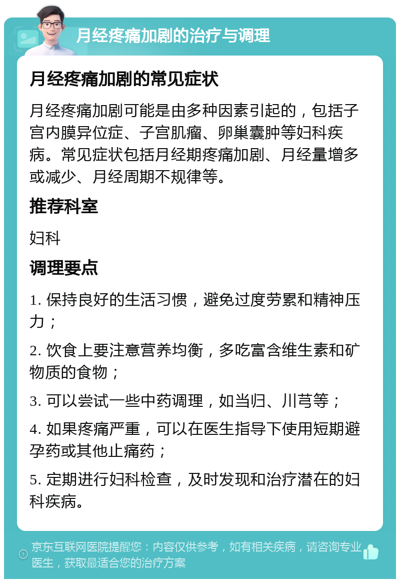 月经疼痛加剧的治疗与调理 月经疼痛加剧的常见症状 月经疼痛加剧可能是由多种因素引起的，包括子宫内膜异位症、子宫肌瘤、卵巢囊肿等妇科疾病。常见症状包括月经期疼痛加剧、月经量增多或减少、月经周期不规律等。 推荐科室 妇科 调理要点 1. 保持良好的生活习惯，避免过度劳累和精神压力； 2. 饮食上要注意营养均衡，多吃富含维生素和矿物质的食物； 3. 可以尝试一些中药调理，如当归、川芎等； 4. 如果疼痛严重，可以在医生指导下使用短期避孕药或其他止痛药； 5. 定期进行妇科检查，及时发现和治疗潜在的妇科疾病。