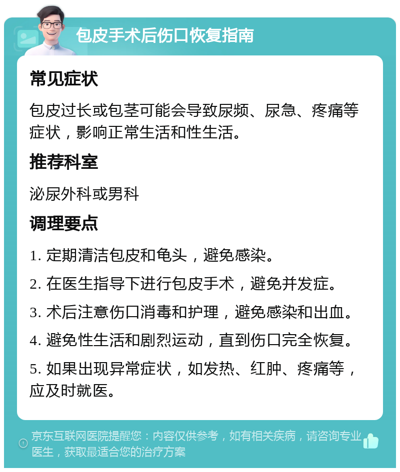 包皮手术后伤口恢复指南 常见症状 包皮过长或包茎可能会导致尿频、尿急、疼痛等症状，影响正常生活和性生活。 推荐科室 泌尿外科或男科 调理要点 1. 定期清洁包皮和龟头，避免感染。 2. 在医生指导下进行包皮手术，避免并发症。 3. 术后注意伤口消毒和护理，避免感染和出血。 4. 避免性生活和剧烈运动，直到伤口完全恢复。 5. 如果出现异常症状，如发热、红肿、疼痛等，应及时就医。