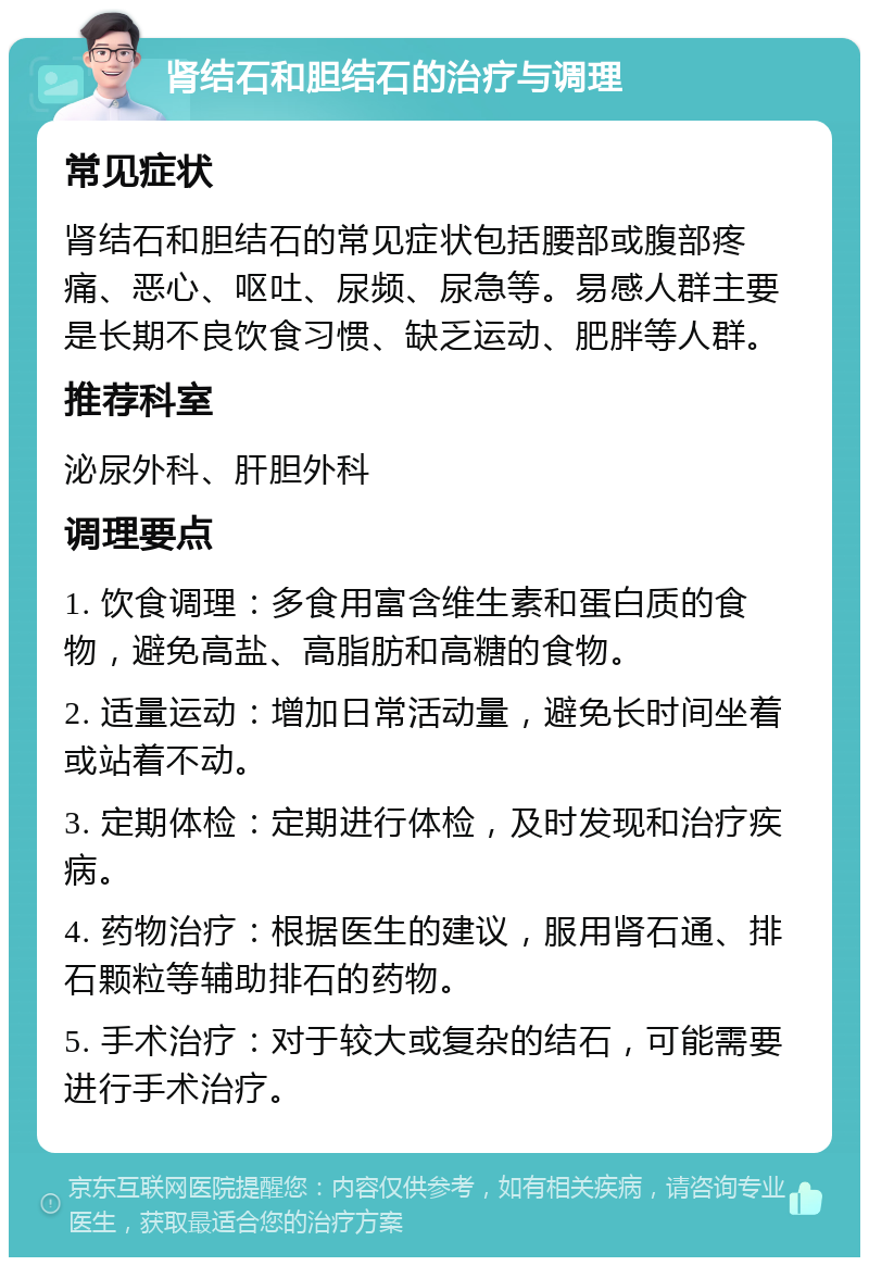 肾结石和胆结石的治疗与调理 常见症状 肾结石和胆结石的常见症状包括腰部或腹部疼痛、恶心、呕吐、尿频、尿急等。易感人群主要是长期不良饮食习惯、缺乏运动、肥胖等人群。 推荐科室 泌尿外科、肝胆外科 调理要点 1. 饮食调理：多食用富含维生素和蛋白质的食物，避免高盐、高脂肪和高糖的食物。 2. 适量运动：增加日常活动量，避免长时间坐着或站着不动。 3. 定期体检：定期进行体检，及时发现和治疗疾病。 4. 药物治疗：根据医生的建议，服用肾石通、排石颗粒等辅助排石的药物。 5. 手术治疗：对于较大或复杂的结石，可能需要进行手术治疗。