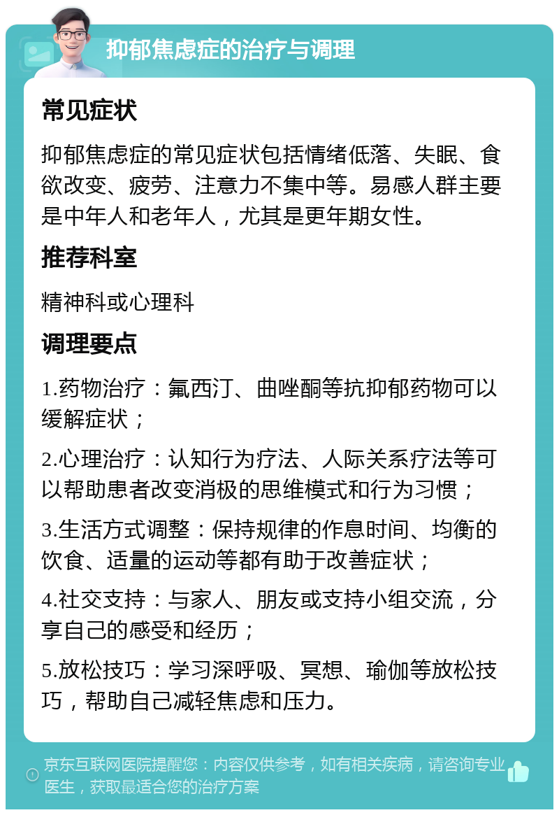 抑郁焦虑症的治疗与调理 常见症状 抑郁焦虑症的常见症状包括情绪低落、失眠、食欲改变、疲劳、注意力不集中等。易感人群主要是中年人和老年人，尤其是更年期女性。 推荐科室 精神科或心理科 调理要点 1.药物治疗：氟西汀、曲唑酮等抗抑郁药物可以缓解症状； 2.心理治疗：认知行为疗法、人际关系疗法等可以帮助患者改变消极的思维模式和行为习惯； 3.生活方式调整：保持规律的作息时间、均衡的饮食、适量的运动等都有助于改善症状； 4.社交支持：与家人、朋友或支持小组交流，分享自己的感受和经历； 5.放松技巧：学习深呼吸、冥想、瑜伽等放松技巧，帮助自己减轻焦虑和压力。