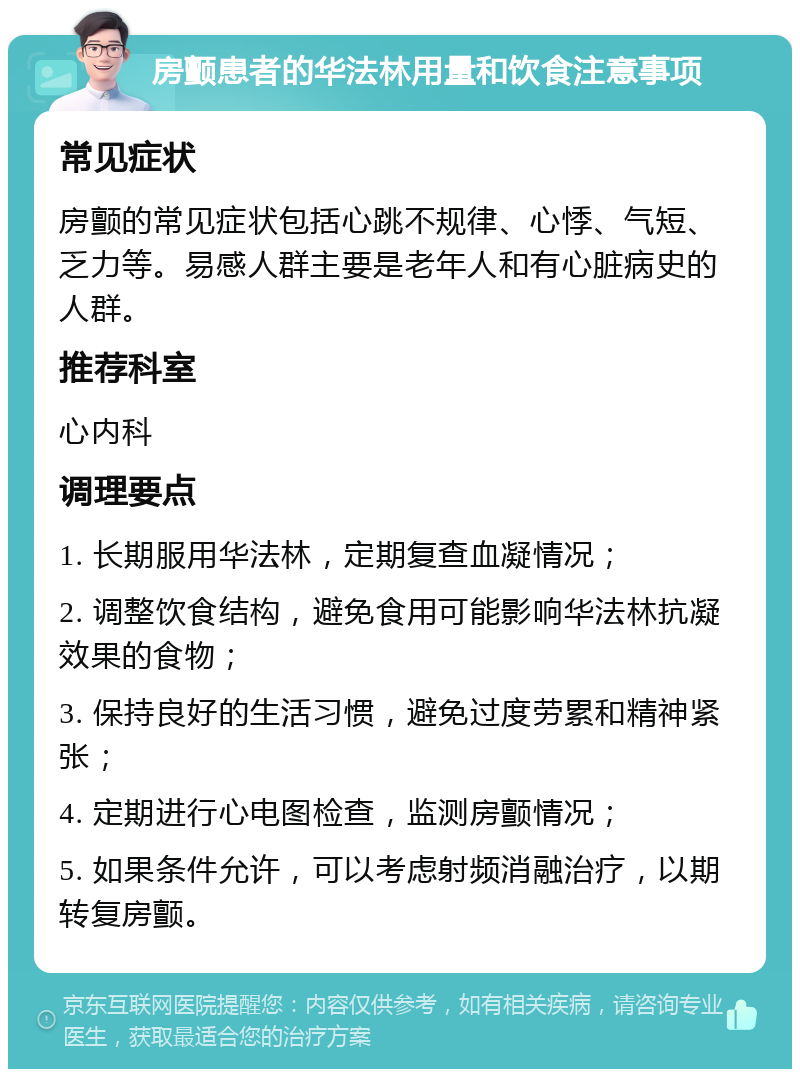 房颤患者的华法林用量和饮食注意事项 常见症状 房颤的常见症状包括心跳不规律、心悸、气短、乏力等。易感人群主要是老年人和有心脏病史的人群。 推荐科室 心内科 调理要点 1. 长期服用华法林，定期复查血凝情况； 2. 调整饮食结构，避免食用可能影响华法林抗凝效果的食物； 3. 保持良好的生活习惯，避免过度劳累和精神紧张； 4. 定期进行心电图检查，监测房颤情况； 5. 如果条件允许，可以考虑射频消融治疗，以期转复房颤。