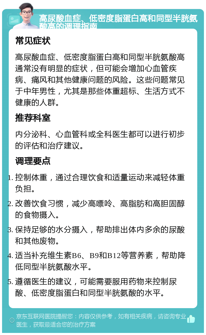 高尿酸血症、低密度脂蛋白高和同型半胱氨酸高的调理指南 常见症状 高尿酸血症、低密度脂蛋白高和同型半胱氨酸高通常没有明显的症状，但可能会增加心血管疾病、痛风和其他健康问题的风险。这些问题常见于中年男性，尤其是那些体重超标、生活方式不健康的人群。 推荐科室 内分泌科、心血管科或全科医生都可以进行初步的评估和治疗建议。 调理要点 控制体重，通过合理饮食和适量运动来减轻体重负担。 改善饮食习惯，减少高嘌呤、高脂肪和高胆固醇的食物摄入。 保持足够的水分摄入，帮助排出体内多余的尿酸和其他废物。 适当补充维生素B6、B9和B12等营养素，帮助降低同型半胱氨酸水平。 遵循医生的建议，可能需要服用药物来控制尿酸、低密度脂蛋白和同型半胱氨酸的水平。