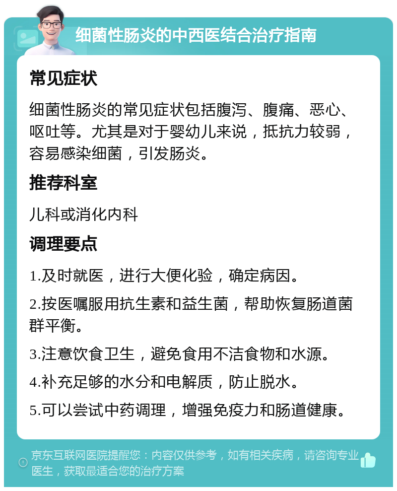 细菌性肠炎的中西医结合治疗指南 常见症状 细菌性肠炎的常见症状包括腹泻、腹痛、恶心、呕吐等。尤其是对于婴幼儿来说，抵抗力较弱，容易感染细菌，引发肠炎。 推荐科室 儿科或消化内科 调理要点 1.及时就医，进行大便化验，确定病因。 2.按医嘱服用抗生素和益生菌，帮助恢复肠道菌群平衡。 3.注意饮食卫生，避免食用不洁食物和水源。 4.补充足够的水分和电解质，防止脱水。 5.可以尝试中药调理，增强免疫力和肠道健康。