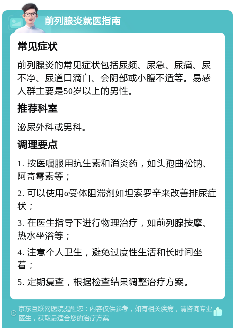 前列腺炎就医指南 常见症状 前列腺炎的常见症状包括尿频、尿急、尿痛、尿不净、尿道口滴白、会阴部或小腹不适等。易感人群主要是50岁以上的男性。 推荐科室 泌尿外科或男科。 调理要点 1. 按医嘱服用抗生素和消炎药，如头孢曲松钠、阿奇霉素等； 2. 可以使用α受体阻滞剂如坦索罗辛来改善排尿症状； 3. 在医生指导下进行物理治疗，如前列腺按摩、热水坐浴等； 4. 注意个人卫生，避免过度性生活和长时间坐着； 5. 定期复查，根据检查结果调整治疗方案。