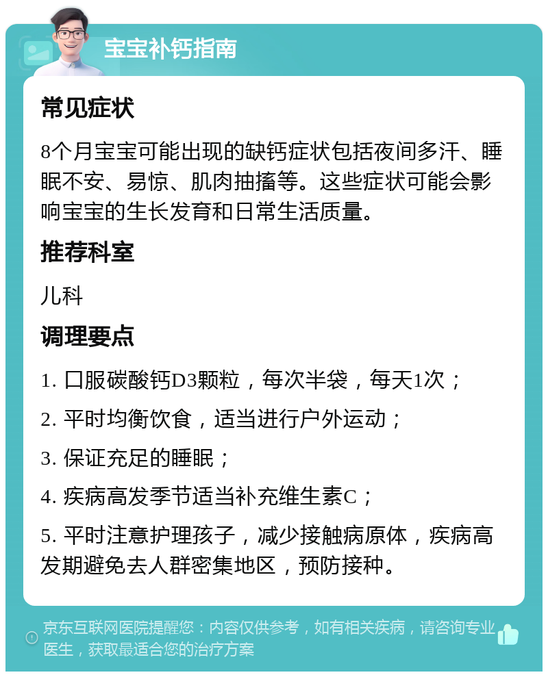 宝宝补钙指南 常见症状 8个月宝宝可能出现的缺钙症状包括夜间多汗、睡眠不安、易惊、肌肉抽搐等。这些症状可能会影响宝宝的生长发育和日常生活质量。 推荐科室 儿科 调理要点 1. 口服碳酸钙D3颗粒，每次半袋，每天1次； 2. 平时均衡饮食，适当进行户外运动； 3. 保证充足的睡眠； 4. 疾病高发季节适当补充维生素C； 5. 平时注意护理孩子，减少接触病原体，疾病高发期避免去人群密集地区，预防接种。