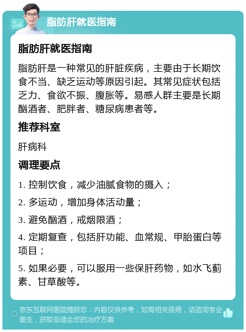 脂肪肝就医指南 脂肪肝就医指南 脂肪肝是一种常见的肝脏疾病，主要由于长期饮食不当、缺乏运动等原因引起。其常见症状包括乏力、食欲不振、腹胀等。易感人群主要是长期酗酒者、肥胖者、糖尿病患者等。 推荐科室 肝病科 调理要点 1. 控制饮食，减少油腻食物的摄入； 2. 多运动，增加身体活动量； 3. 避免酗酒，戒烟限酒； 4. 定期复查，包括肝功能、血常规、甲胎蛋白等项目； 5. 如果必要，可以服用一些保肝药物，如水飞蓟素、甘草酸等。