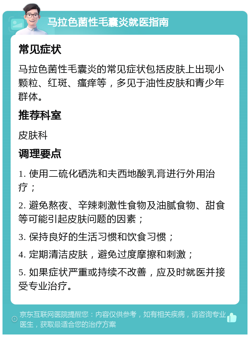 马拉色菌性毛囊炎就医指南 常见症状 马拉色菌性毛囊炎的常见症状包括皮肤上出现小颗粒、红斑、瘙痒等，多见于油性皮肤和青少年群体。 推荐科室 皮肤科 调理要点 1. 使用二硫化硒洗和夫西地酸乳膏进行外用治疗； 2. 避免熬夜、辛辣刺激性食物及油腻食物、甜食等可能引起皮肤问题的因素； 3. 保持良好的生活习惯和饮食习惯； 4. 定期清洁皮肤，避免过度摩擦和刺激； 5. 如果症状严重或持续不改善，应及时就医并接受专业治疗。