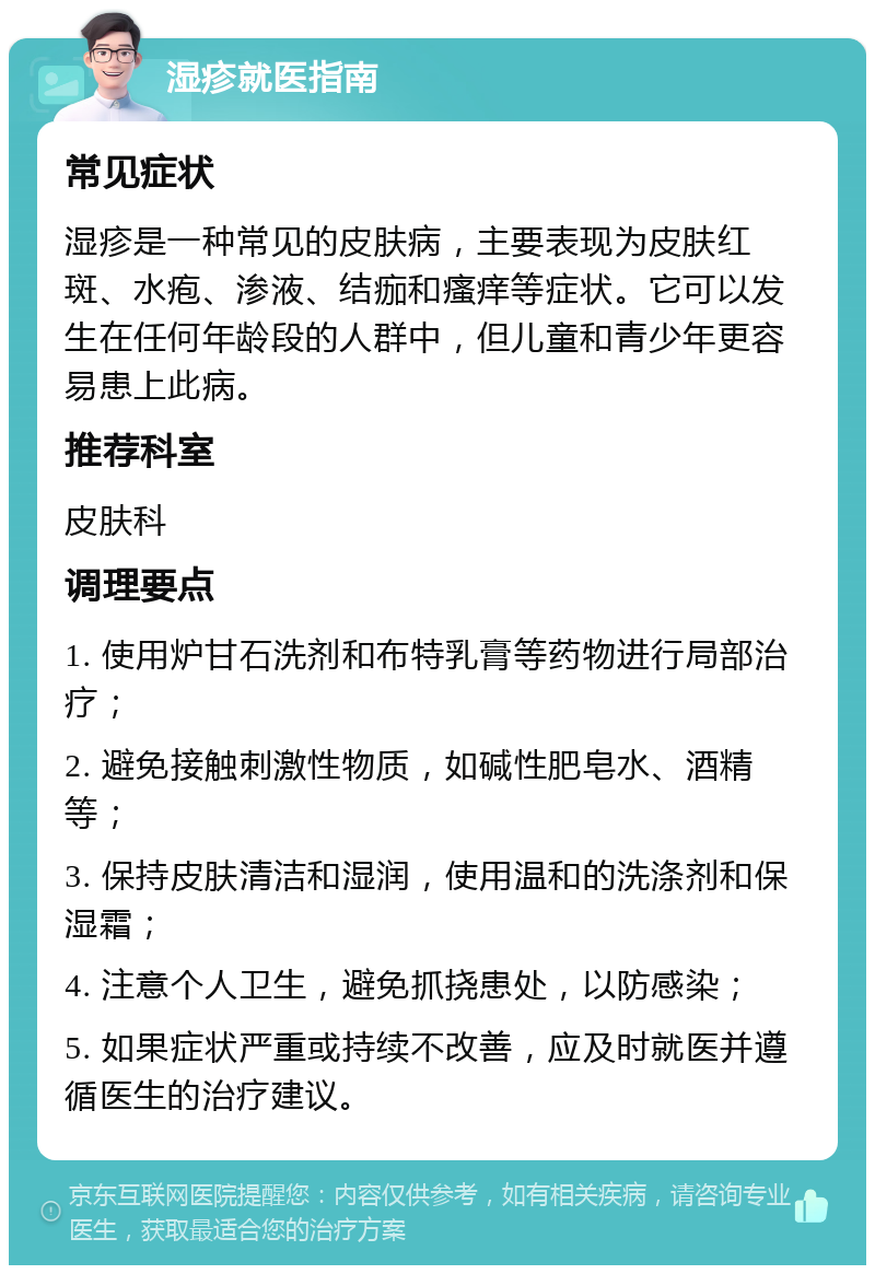 湿疹就医指南 常见症状 湿疹是一种常见的皮肤病，主要表现为皮肤红斑、水疱、渗液、结痂和瘙痒等症状。它可以发生在任何年龄段的人群中，但儿童和青少年更容易患上此病。 推荐科室 皮肤科 调理要点 1. 使用炉甘石洗剂和布特乳膏等药物进行局部治疗； 2. 避免接触刺激性物质，如碱性肥皂水、酒精等； 3. 保持皮肤清洁和湿润，使用温和的洗涤剂和保湿霜； 4. 注意个人卫生，避免抓挠患处，以防感染； 5. 如果症状严重或持续不改善，应及时就医并遵循医生的治疗建议。