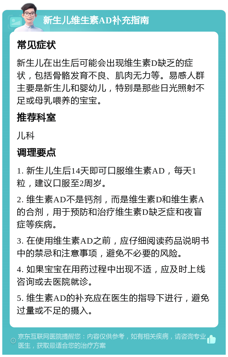 新生儿维生素AD补充指南 常见症状 新生儿在出生后可能会出现维生素D缺乏的症状，包括骨骼发育不良、肌肉无力等。易感人群主要是新生儿和婴幼儿，特别是那些日光照射不足或母乳喂养的宝宝。 推荐科室 儿科 调理要点 1. 新生儿生后14天即可口服维生素AD，每天1粒，建议口服至2周岁。 2. 维生素AD不是钙剂，而是维生素D和维生素A的合剂，用于预防和治疗维生素D缺乏症和夜盲症等疾病。 3. 在使用维生素AD之前，应仔细阅读药品说明书中的禁忌和注意事项，避免不必要的风险。 4. 如果宝宝在用药过程中出现不适，应及时上线咨询或去医院就诊。 5. 维生素AD的补充应在医生的指导下进行，避免过量或不足的摄入。