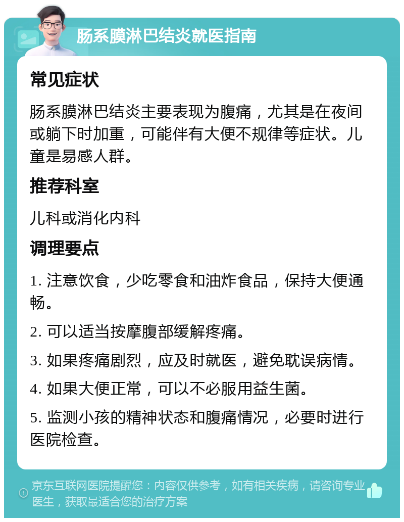 肠系膜淋巴结炎就医指南 常见症状 肠系膜淋巴结炎主要表现为腹痛，尤其是在夜间或躺下时加重，可能伴有大便不规律等症状。儿童是易感人群。 推荐科室 儿科或消化内科 调理要点 1. 注意饮食，少吃零食和油炸食品，保持大便通畅。 2. 可以适当按摩腹部缓解疼痛。 3. 如果疼痛剧烈，应及时就医，避免耽误病情。 4. 如果大便正常，可以不必服用益生菌。 5. 监测小孩的精神状态和腹痛情况，必要时进行医院检查。