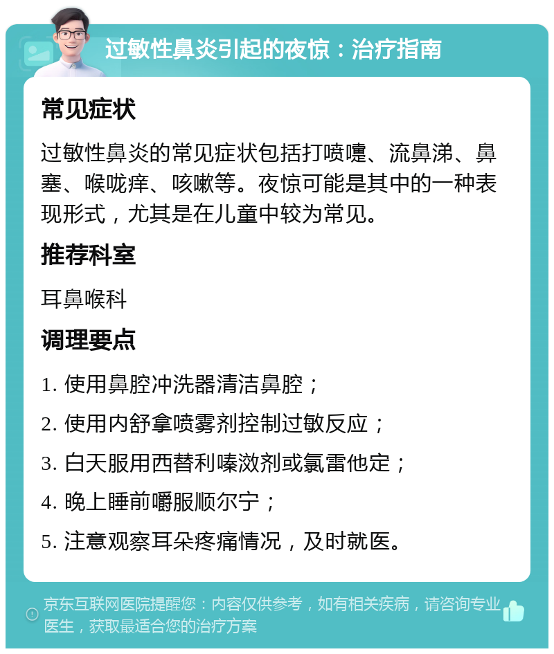 过敏性鼻炎引起的夜惊：治疗指南 常见症状 过敏性鼻炎的常见症状包括打喷嚏、流鼻涕、鼻塞、喉咙痒、咳嗽等。夜惊可能是其中的一种表现形式，尤其是在儿童中较为常见。 推荐科室 耳鼻喉科 调理要点 1. 使用鼻腔冲洗器清洁鼻腔； 2. 使用内舒拿喷雾剂控制过敏反应； 3. 白天服用西替利嗪滧剂或氯雷他定； 4. 晚上睡前嚼服顺尔宁； 5. 注意观察耳朵疼痛情况，及时就医。