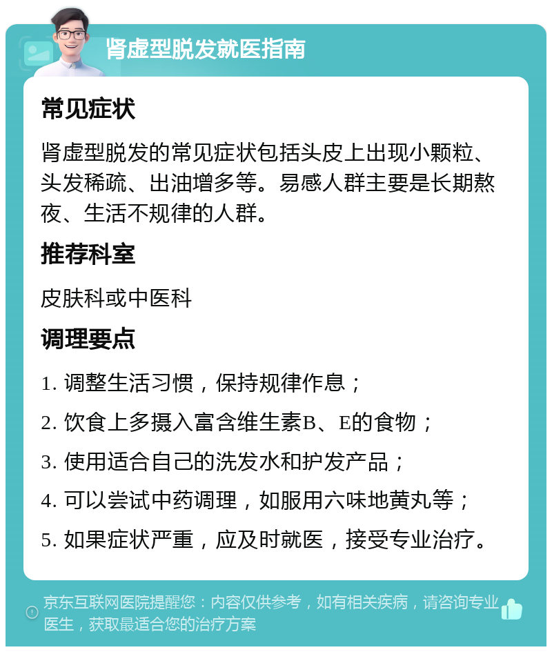 肾虚型脱发就医指南 常见症状 肾虚型脱发的常见症状包括头皮上出现小颗粒、头发稀疏、出油增多等。易感人群主要是长期熬夜、生活不规律的人群。 推荐科室 皮肤科或中医科 调理要点 1. 调整生活习惯，保持规律作息； 2. 饮食上多摄入富含维生素B、E的食物； 3. 使用适合自己的洗发水和护发产品； 4. 可以尝试中药调理，如服用六味地黄丸等； 5. 如果症状严重，应及时就医，接受专业治疗。