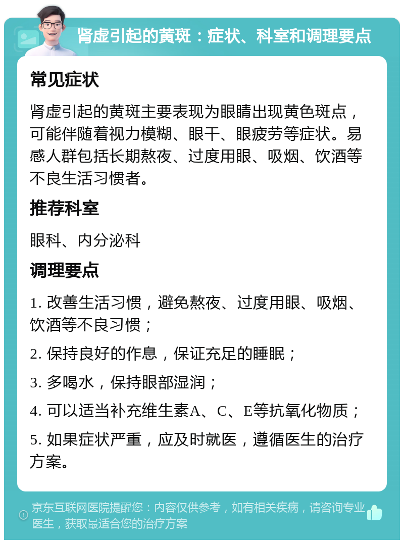 肾虚引起的黄斑：症状、科室和调理要点 常见症状 肾虚引起的黄斑主要表现为眼睛出现黄色斑点，可能伴随着视力模糊、眼干、眼疲劳等症状。易感人群包括长期熬夜、过度用眼、吸烟、饮酒等不良生活习惯者。 推荐科室 眼科、内分泌科 调理要点 1. 改善生活习惯，避免熬夜、过度用眼、吸烟、饮酒等不良习惯； 2. 保持良好的作息，保证充足的睡眠； 3. 多喝水，保持眼部湿润； 4. 可以适当补充维生素A、C、E等抗氧化物质； 5. 如果症状严重，应及时就医，遵循医生的治疗方案。