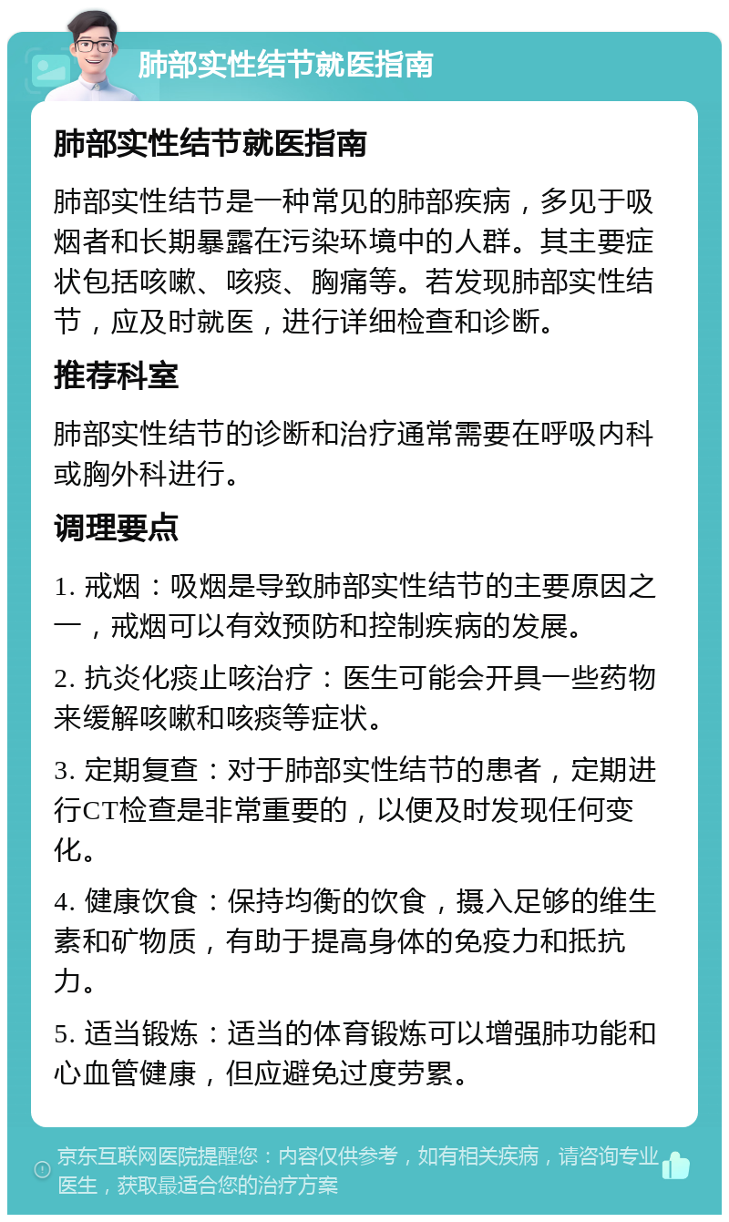 肺部实性结节就医指南 肺部实性结节就医指南 肺部实性结节是一种常见的肺部疾病，多见于吸烟者和长期暴露在污染环境中的人群。其主要症状包括咳嗽、咳痰、胸痛等。若发现肺部实性结节，应及时就医，进行详细检查和诊断。 推荐科室 肺部实性结节的诊断和治疗通常需要在呼吸内科或胸外科进行。 调理要点 1. 戒烟：吸烟是导致肺部实性结节的主要原因之一，戒烟可以有效预防和控制疾病的发展。 2. 抗炎化痰止咳治疗：医生可能会开具一些药物来缓解咳嗽和咳痰等症状。 3. 定期复查：对于肺部实性结节的患者，定期进行CT检查是非常重要的，以便及时发现任何变化。 4. 健康饮食：保持均衡的饮食，摄入足够的维生素和矿物质，有助于提高身体的免疫力和抵抗力。 5. 适当锻炼：适当的体育锻炼可以增强肺功能和心血管健康，但应避免过度劳累。