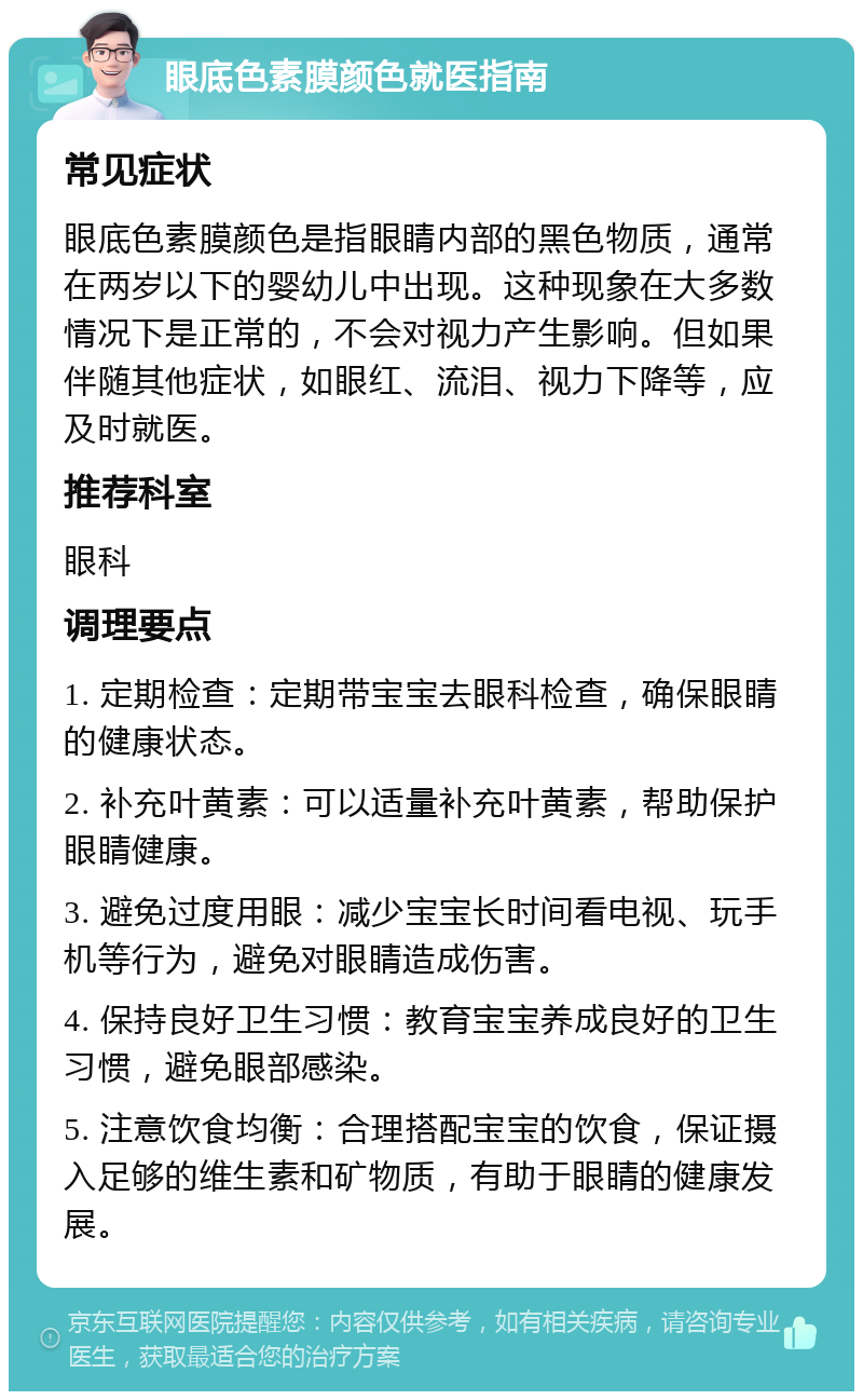 眼底色素膜颜色就医指南 常见症状 眼底色素膜颜色是指眼睛内部的黑色物质，通常在两岁以下的婴幼儿中出现。这种现象在大多数情况下是正常的，不会对视力产生影响。但如果伴随其他症状，如眼红、流泪、视力下降等，应及时就医。 推荐科室 眼科 调理要点 1. 定期检查：定期带宝宝去眼科检查，确保眼睛的健康状态。 2. 补充叶黄素：可以适量补充叶黄素，帮助保护眼睛健康。 3. 避免过度用眼：减少宝宝长时间看电视、玩手机等行为，避免对眼睛造成伤害。 4. 保持良好卫生习惯：教育宝宝养成良好的卫生习惯，避免眼部感染。 5. 注意饮食均衡：合理搭配宝宝的饮食，保证摄入足够的维生素和矿物质，有助于眼睛的健康发展。