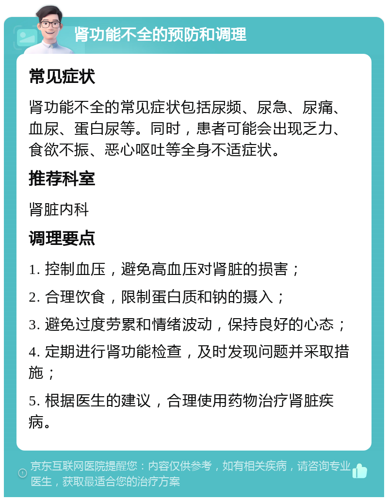 肾功能不全的预防和调理 常见症状 肾功能不全的常见症状包括尿频、尿急、尿痛、血尿、蛋白尿等。同时，患者可能会出现乏力、食欲不振、恶心呕吐等全身不适症状。 推荐科室 肾脏内科 调理要点 1. 控制血压，避免高血压对肾脏的损害； 2. 合理饮食，限制蛋白质和钠的摄入； 3. 避免过度劳累和情绪波动，保持良好的心态； 4. 定期进行肾功能检查，及时发现问题并采取措施； 5. 根据医生的建议，合理使用药物治疗肾脏疾病。