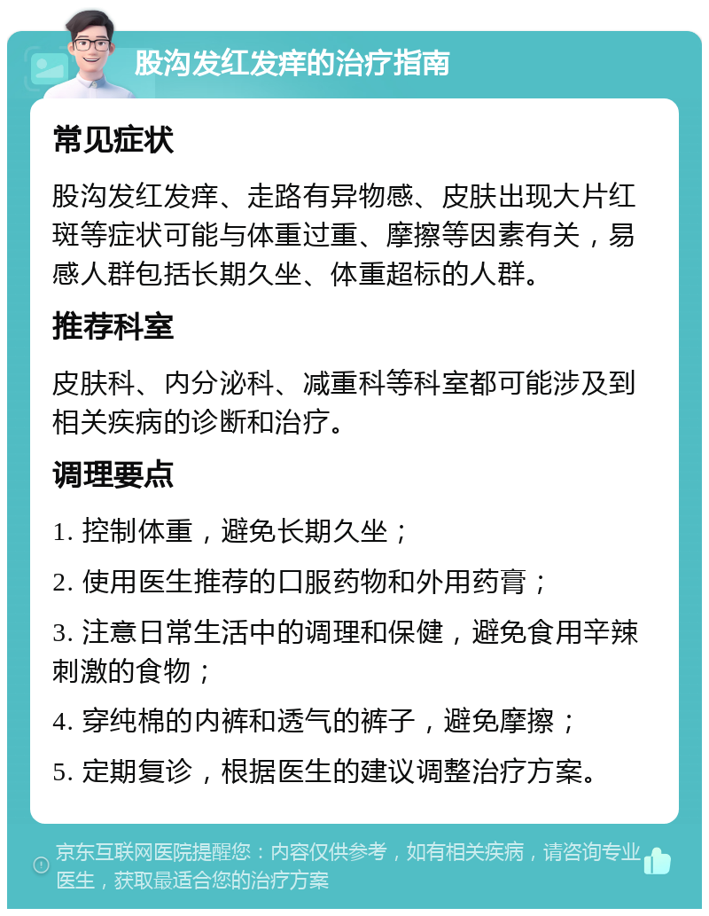 股沟发红发痒的治疗指南 常见症状 股沟发红发痒、走路有异物感、皮肤出现大片红斑等症状可能与体重过重、摩擦等因素有关，易感人群包括长期久坐、体重超标的人群。 推荐科室 皮肤科、内分泌科、减重科等科室都可能涉及到相关疾病的诊断和治疗。 调理要点 1. 控制体重，避免长期久坐； 2. 使用医生推荐的口服药物和外用药膏； 3. 注意日常生活中的调理和保健，避免食用辛辣刺激的食物； 4. 穿纯棉的内裤和透气的裤子，避免摩擦； 5. 定期复诊，根据医生的建议调整治疗方案。