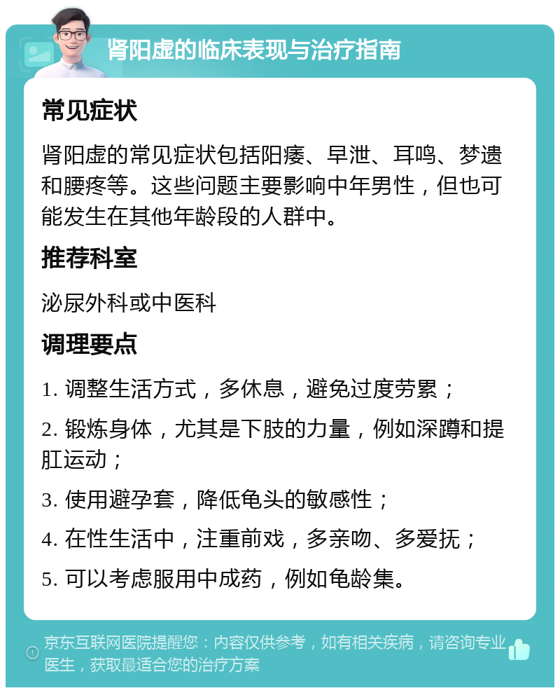 肾阳虚的临床表现与治疗指南 常见症状 肾阳虚的常见症状包括阳痿、早泄、耳鸣、梦遗和腰疼等。这些问题主要影响中年男性，但也可能发生在其他年龄段的人群中。 推荐科室 泌尿外科或中医科 调理要点 1. 调整生活方式，多休息，避免过度劳累； 2. 锻炼身体，尤其是下肢的力量，例如深蹲和提肛运动； 3. 使用避孕套，降低龟头的敏感性； 4. 在性生活中，注重前戏，多亲吻、多爱抚； 5. 可以考虑服用中成药，例如龟龄集。