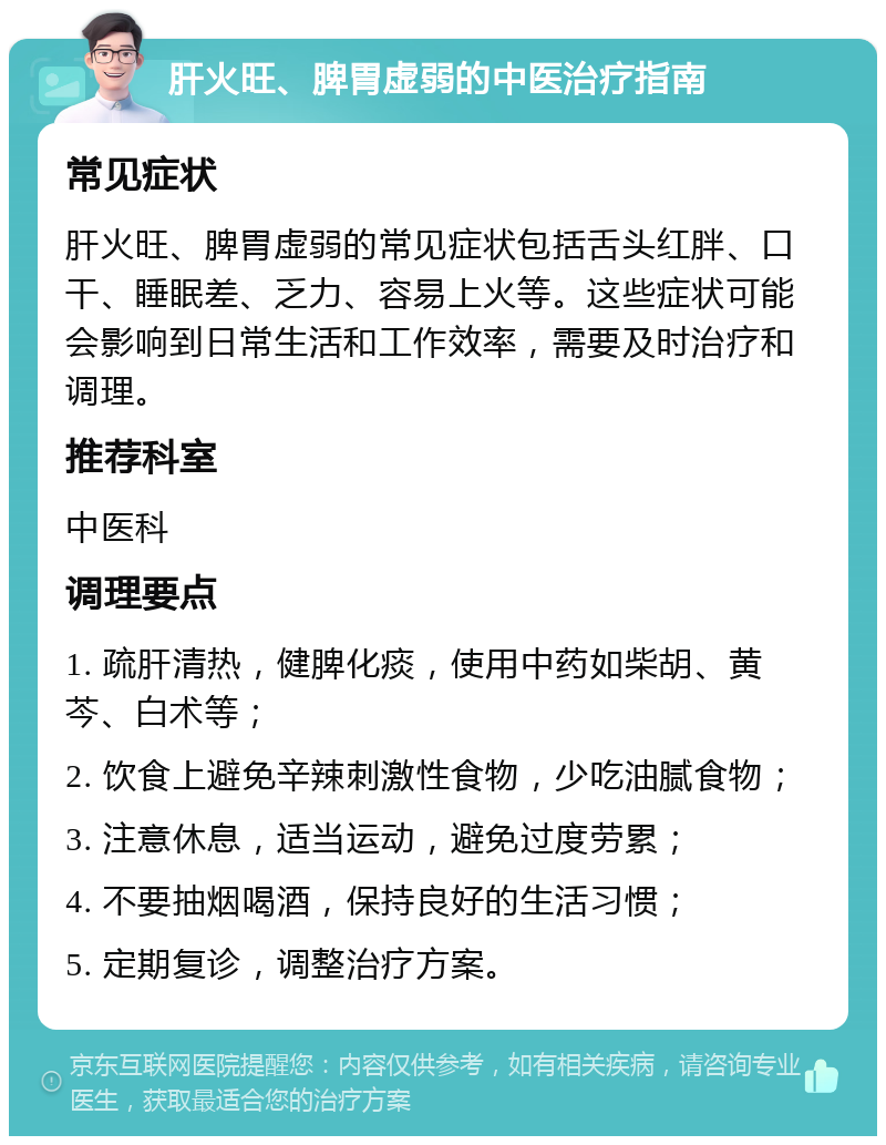 肝火旺、脾胃虚弱的中医治疗指南 常见症状 肝火旺、脾胃虚弱的常见症状包括舌头红胖、口干、睡眠差、乏力、容易上火等。这些症状可能会影响到日常生活和工作效率，需要及时治疗和调理。 推荐科室 中医科 调理要点 1. 疏肝清热，健脾化痰，使用中药如柴胡、黄芩、白术等； 2. 饮食上避免辛辣刺激性食物，少吃油腻食物； 3. 注意休息，适当运动，避免过度劳累； 4. 不要抽烟喝酒，保持良好的生活习惯； 5. 定期复诊，调整治疗方案。