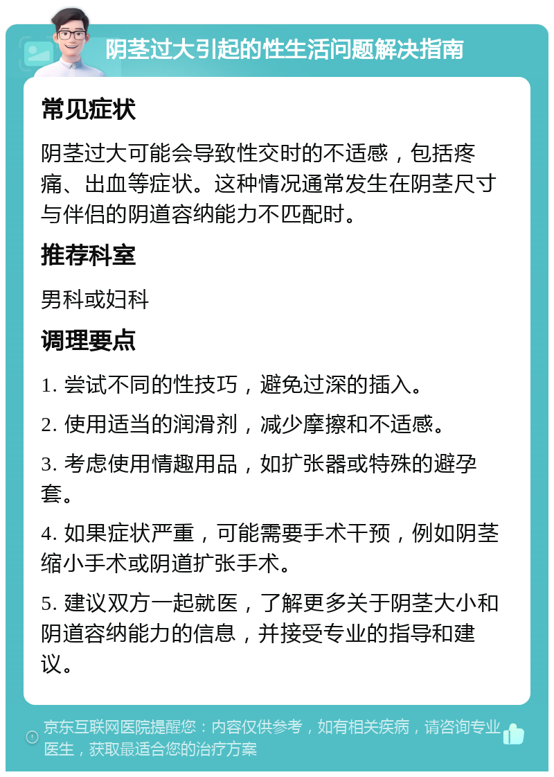 阴茎过大引起的性生活问题解决指南 常见症状 阴茎过大可能会导致性交时的不适感，包括疼痛、出血等症状。这种情况通常发生在阴茎尺寸与伴侣的阴道容纳能力不匹配时。 推荐科室 男科或妇科 调理要点 1. 尝试不同的性技巧，避免过深的插入。 2. 使用适当的润滑剂，减少摩擦和不适感。 3. 考虑使用情趣用品，如扩张器或特殊的避孕套。 4. 如果症状严重，可能需要手术干预，例如阴茎缩小手术或阴道扩张手术。 5. 建议双方一起就医，了解更多关于阴茎大小和阴道容纳能力的信息，并接受专业的指导和建议。