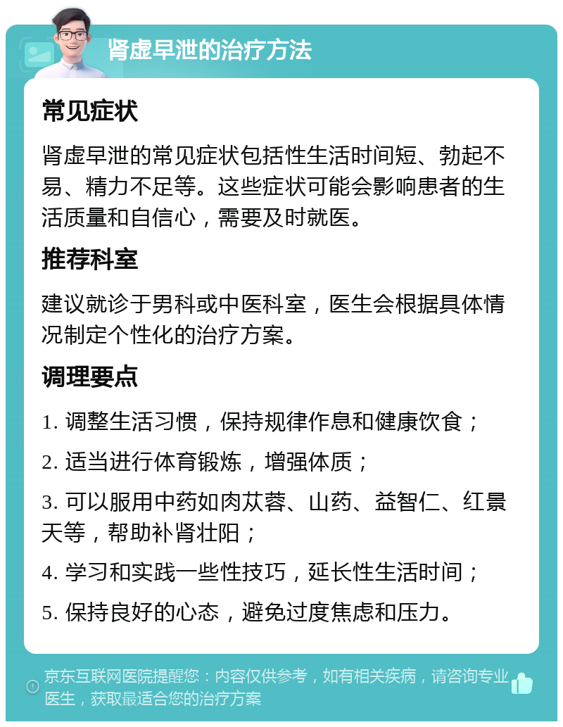 肾虚早泄的治疗方法 常见症状 肾虚早泄的常见症状包括性生活时间短、勃起不易、精力不足等。这些症状可能会影响患者的生活质量和自信心，需要及时就医。 推荐科室 建议就诊于男科或中医科室，医生会根据具体情况制定个性化的治疗方案。 调理要点 1. 调整生活习惯，保持规律作息和健康饮食； 2. 适当进行体育锻炼，增强体质； 3. 可以服用中药如肉苁蓉、山药、益智仁、红景天等，帮助补肾壮阳； 4. 学习和实践一些性技巧，延长性生活时间； 5. 保持良好的心态，避免过度焦虑和压力。