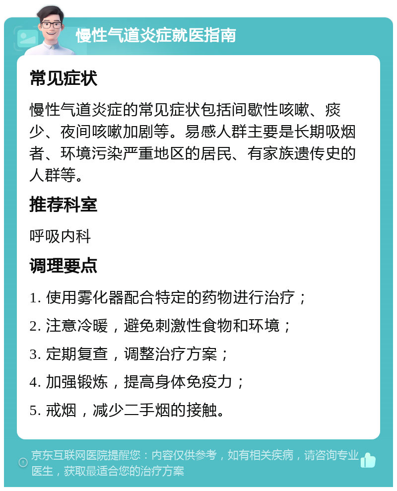 慢性气道炎症就医指南 常见症状 慢性气道炎症的常见症状包括间歇性咳嗽、痰少、夜间咳嗽加剧等。易感人群主要是长期吸烟者、环境污染严重地区的居民、有家族遗传史的人群等。 推荐科室 呼吸内科 调理要点 1. 使用雾化器配合特定的药物进行治疗； 2. 注意冷暖，避免刺激性食物和环境； 3. 定期复查，调整治疗方案； 4. 加强锻炼，提高身体免疫力； 5. 戒烟，减少二手烟的接触。