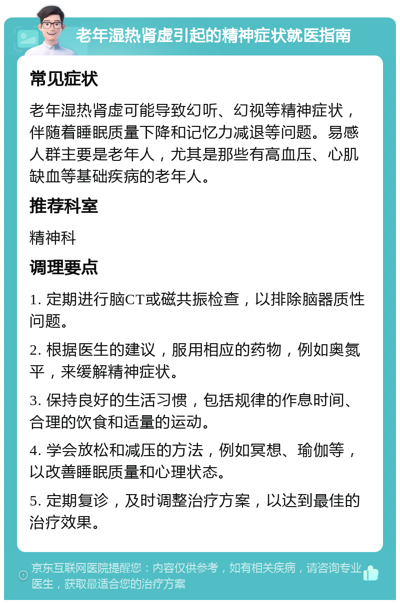 老年湿热肾虚引起的精神症状就医指南 常见症状 老年湿热肾虚可能导致幻听、幻视等精神症状，伴随着睡眠质量下降和记忆力减退等问题。易感人群主要是老年人，尤其是那些有高血压、心肌缺血等基础疾病的老年人。 推荐科室 精神科 调理要点 1. 定期进行脑CT或磁共振检查，以排除脑器质性问题。 2. 根据医生的建议，服用相应的药物，例如奥氮平，来缓解精神症状。 3. 保持良好的生活习惯，包括规律的作息时间、合理的饮食和适量的运动。 4. 学会放松和减压的方法，例如冥想、瑜伽等，以改善睡眠质量和心理状态。 5. 定期复诊，及时调整治疗方案，以达到最佳的治疗效果。