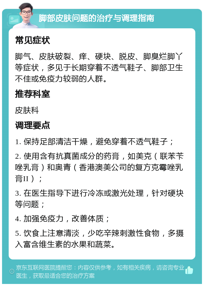 脚部皮肤问题的治疗与调理指南 常见症状 脚气、皮肤破裂、痒、硬块、脱皮、脚臭烂脚丫等症状，多见于长期穿着不透气鞋子、脚部卫生不佳或免疫力较弱的人群。 推荐科室 皮肤科 调理要点 1. 保持足部清洁干燥，避免穿着不透气鞋子； 2. 使用含有抗真菌成分的药膏，如美克（联苯苄唑乳膏）和奥青（香港澳美公司的复方克霉唑乳膏II）； 3. 在医生指导下进行冷冻或激光处理，针对硬块等问题； 4. 加强免疫力，改善体质； 5. 饮食上注意清淡，少吃辛辣刺激性食物，多摄入富含维生素的水果和蔬菜。