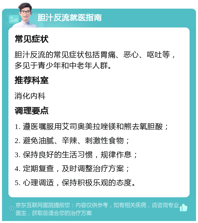 胆汁反流就医指南 常见症状 胆汁反流的常见症状包括胃痛、恶心、呕吐等，多见于青少年和中老年人群。 推荐科室 消化内科 调理要点 1. 遵医嘱服用艾司奥美拉唑镁和熊去氧胆酸； 2. 避免油腻、辛辣、刺激性食物； 3. 保持良好的生活习惯，规律作息； 4. 定期复查，及时调整治疗方案； 5. 心理调适，保持积极乐观的态度。