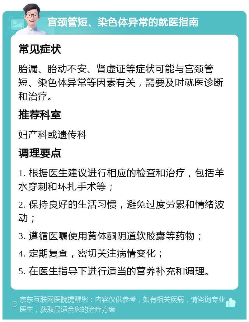 宫颈管短、染色体异常的就医指南 常见症状 胎漏、胎动不安、肾虚证等症状可能与宫颈管短、染色体异常等因素有关，需要及时就医诊断和治疗。 推荐科室 妇产科或遗传科 调理要点 1. 根据医生建议进行相应的检查和治疗，包括羊水穿刺和环扎手术等； 2. 保持良好的生活习惯，避免过度劳累和情绪波动； 3. 遵循医嘱使用黄体酮阴道软胶囊等药物； 4. 定期复查，密切关注病情变化； 5. 在医生指导下进行适当的营养补充和调理。