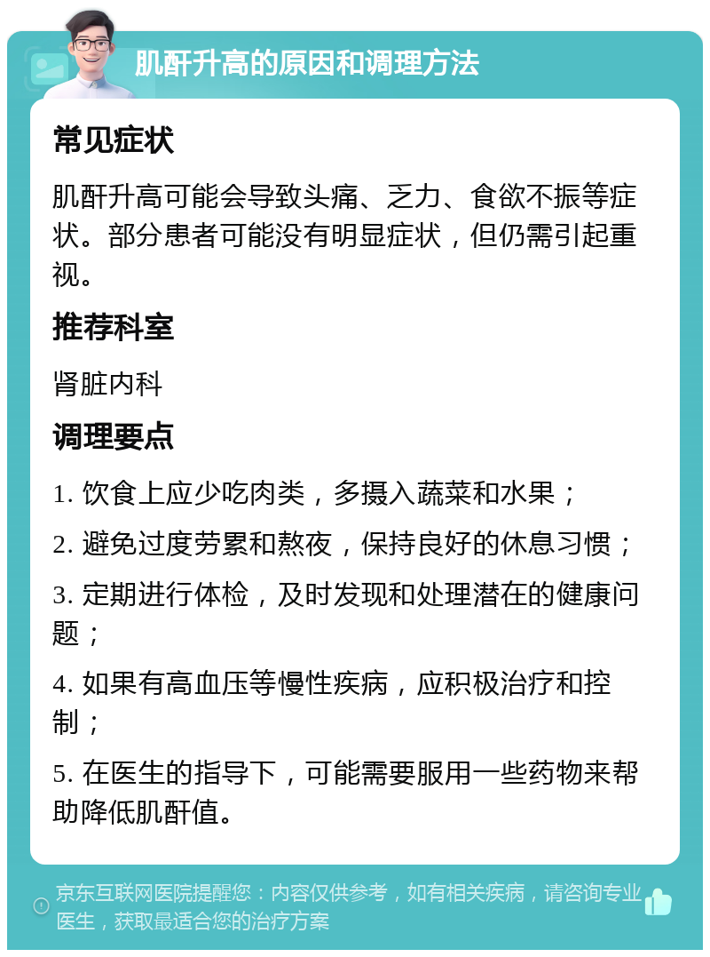 肌酐升高的原因和调理方法 常见症状 肌酐升高可能会导致头痛、乏力、食欲不振等症状。部分患者可能没有明显症状，但仍需引起重视。 推荐科室 肾脏内科 调理要点 1. 饮食上应少吃肉类，多摄入蔬菜和水果； 2. 避免过度劳累和熬夜，保持良好的休息习惯； 3. 定期进行体检，及时发现和处理潜在的健康问题； 4. 如果有高血压等慢性疾病，应积极治疗和控制； 5. 在医生的指导下，可能需要服用一些药物来帮助降低肌酐值。