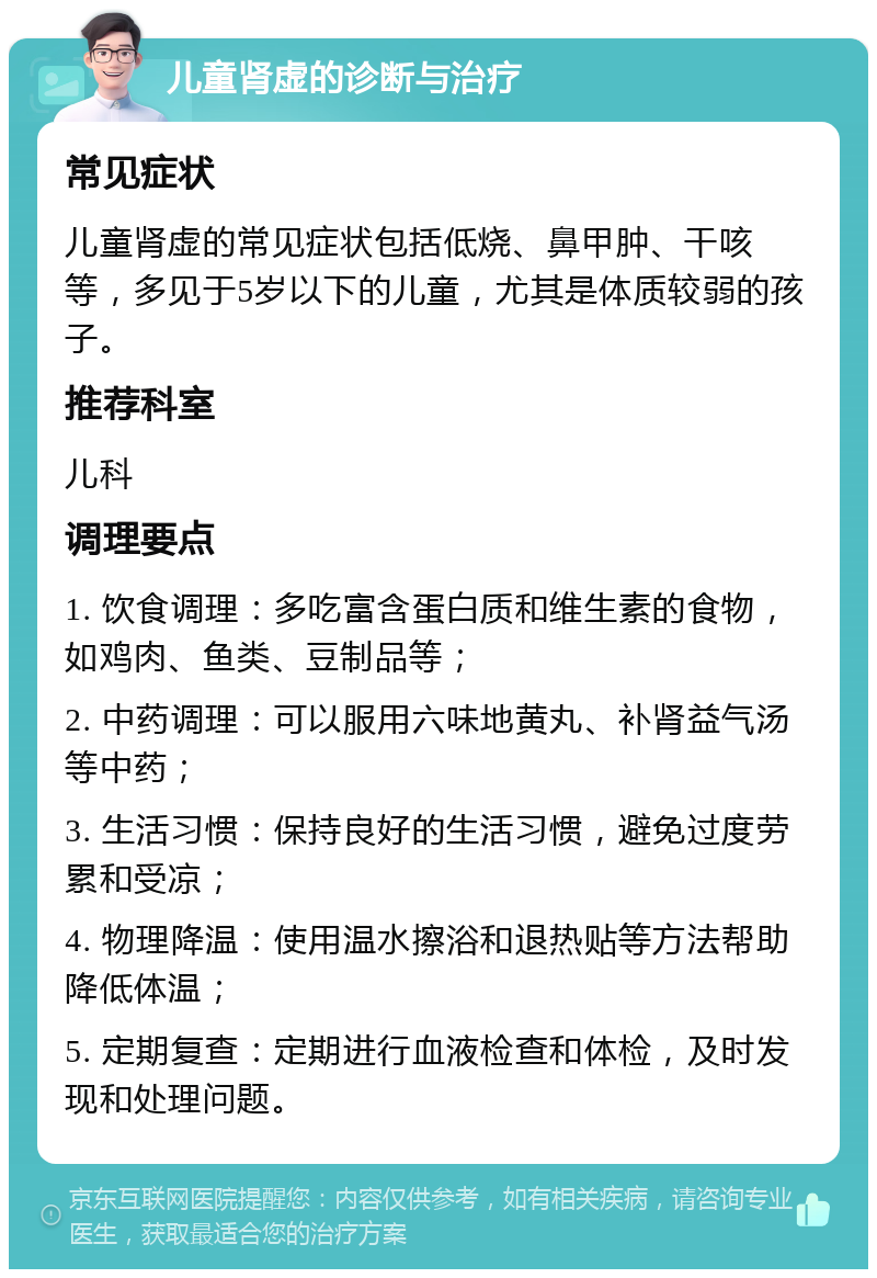 儿童肾虚的诊断与治疗 常见症状 儿童肾虚的常见症状包括低烧、鼻甲肿、干咳等，多见于5岁以下的儿童，尤其是体质较弱的孩子。 推荐科室 儿科 调理要点 1. 饮食调理：多吃富含蛋白质和维生素的食物，如鸡肉、鱼类、豆制品等； 2. 中药调理：可以服用六味地黄丸、补肾益气汤等中药； 3. 生活习惯：保持良好的生活习惯，避免过度劳累和受凉； 4. 物理降温：使用温水擦浴和退热贴等方法帮助降低体温； 5. 定期复查：定期进行血液检查和体检，及时发现和处理问题。