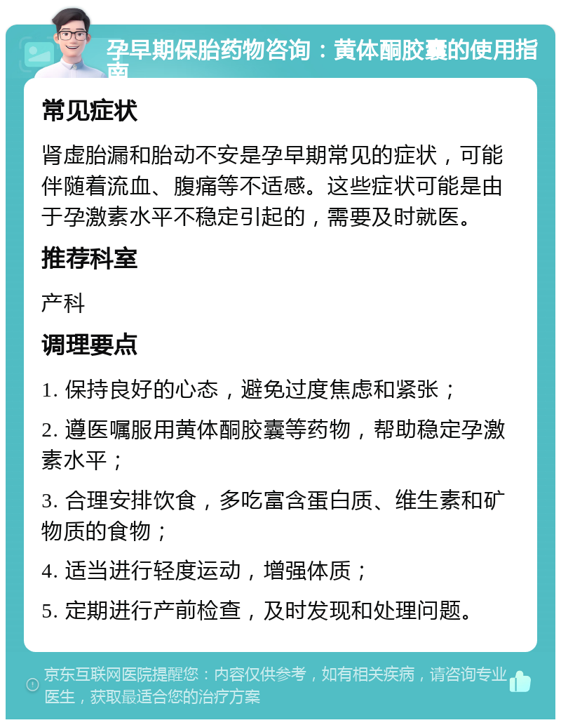 孕早期保胎药物咨询：黄体酮胶囊的使用指南 常见症状 肾虚胎漏和胎动不安是孕早期常见的症状，可能伴随着流血、腹痛等不适感。这些症状可能是由于孕激素水平不稳定引起的，需要及时就医。 推荐科室 产科 调理要点 1. 保持良好的心态，避免过度焦虑和紧张； 2. 遵医嘱服用黄体酮胶囊等药物，帮助稳定孕激素水平； 3. 合理安排饮食，多吃富含蛋白质、维生素和矿物质的食物； 4. 适当进行轻度运动，增强体质； 5. 定期进行产前检查，及时发现和处理问题。