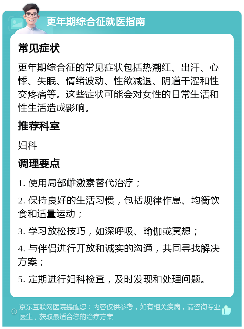 更年期综合征就医指南 常见症状 更年期综合征的常见症状包括热潮红、出汗、心悸、失眠、情绪波动、性欲减退、阴道干涩和性交疼痛等。这些症状可能会对女性的日常生活和性生活造成影响。 推荐科室 妇科 调理要点 1. 使用局部雌激素替代治疗； 2. 保持良好的生活习惯，包括规律作息、均衡饮食和适量运动； 3. 学习放松技巧，如深呼吸、瑜伽或冥想； 4. 与伴侣进行开放和诚实的沟通，共同寻找解决方案； 5. 定期进行妇科检查，及时发现和处理问题。