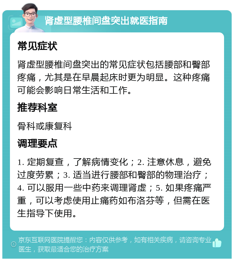 肾虚型腰椎间盘突出就医指南 常见症状 肾虚型腰椎间盘突出的常见症状包括腰部和臀部疼痛，尤其是在早晨起床时更为明显。这种疼痛可能会影响日常生活和工作。 推荐科室 骨科或康复科 调理要点 1. 定期复查，了解病情变化；2. 注意休息，避免过度劳累；3. 适当进行腰部和臀部的物理治疗；4. 可以服用一些中药来调理肾虚；5. 如果疼痛严重，可以考虑使用止痛药如布洛芬等，但需在医生指导下使用。